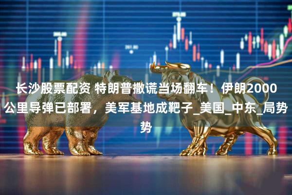 长沙股票配资 特朗普撒谎当场翻车！伊朗2000公里导弹已部署，美军基地成靶子_美国_中东_局势