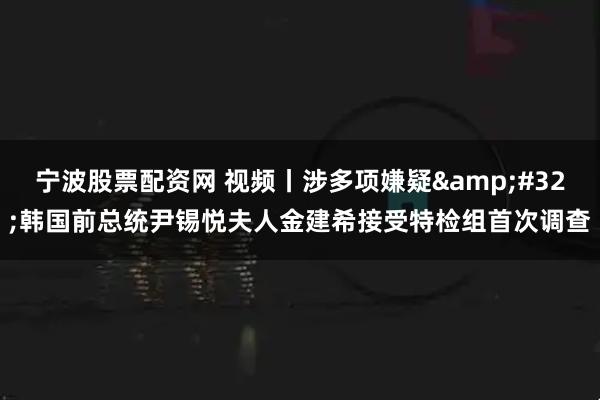 宁波股票配资网 视频丨涉多项嫌疑 韩国前总统尹锡悦夫人金建希接受特检组首次调查