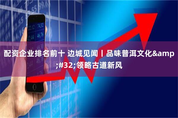 配资企业排名前十 边城见闻丨品味普洱文化&#32;领略古道新风