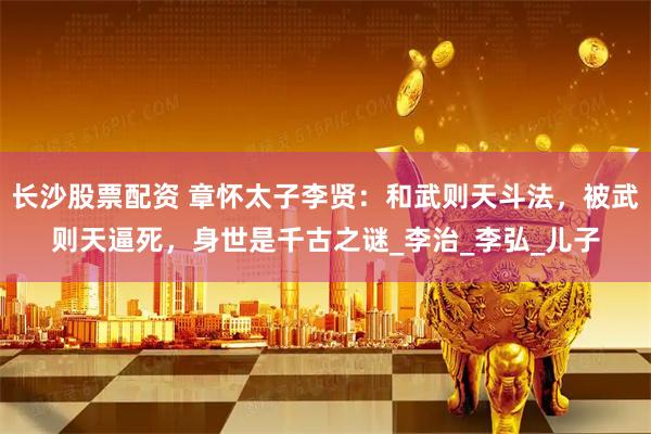 长沙股票配资 章怀太子李贤：和武则天斗法，被武则天逼死，身世是千古之谜_李治_李弘_儿子
