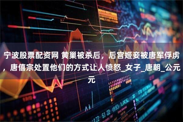 宁波股票配资网 黄巢被杀后，后宫姬妾被唐军俘虏，唐僖宗处置他们的方式让人愤怒_女子_唐朝_公元