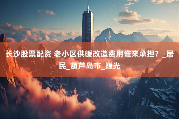 长沙股票配资 老小区供暖改造费用谁来承担？_居民_葫芦岛市_巍光