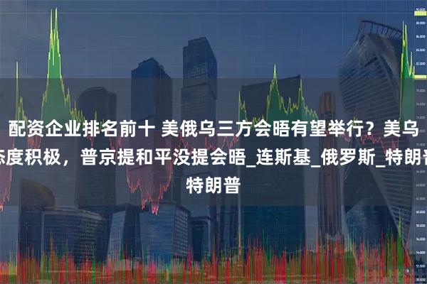 配资企业排名前十 美俄乌三方会晤有望举行？美乌态度积极，普京提和平没提会晤_连斯基_俄罗斯_特朗普