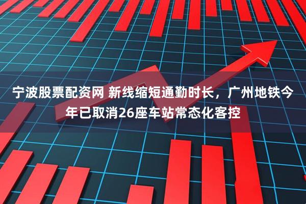 宁波股票配资网 新线缩短通勤时长，广州地铁今年已取消26座车站常态化客控
