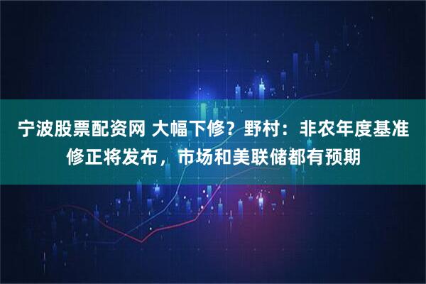 宁波股票配资网 大幅下修？野村：非农年度基准修正将发布，市场和美联储都有预期