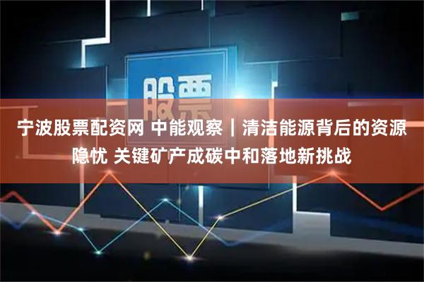 宁波股票配资网 中能观察｜清洁能源背后的资源隐忧 关键矿产成碳中和落地新挑战