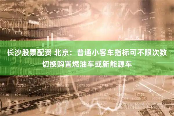 长沙股票配资 北京：普通小客车指标可不限次数切换购置燃油车或新能源车