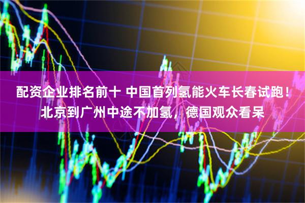 配资企业排名前十 中国首列氢能火车长春试跑！北京到广州中途不加氢，德国观众看呆