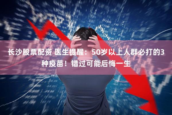 长沙股票配资 医生提醒：50岁以上人群必打的3种疫苗！错过可能后悔一生