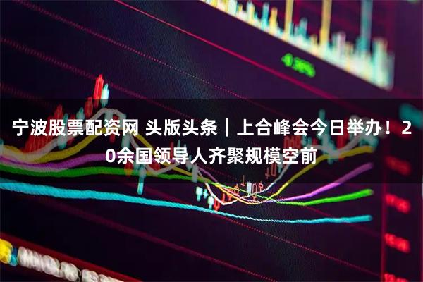 宁波股票配资网 头版头条｜上合峰会今日举办！20余国领导人齐聚规模空前