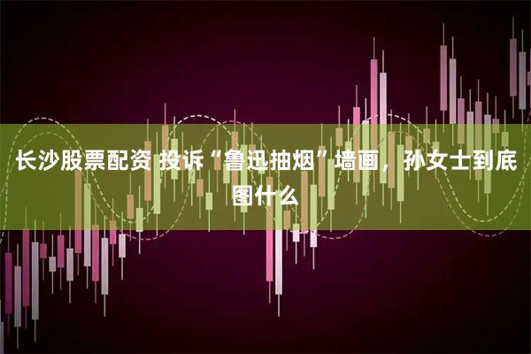 长沙股票配资 投诉“鲁迅抽烟”墙画，孙女士到底图什么