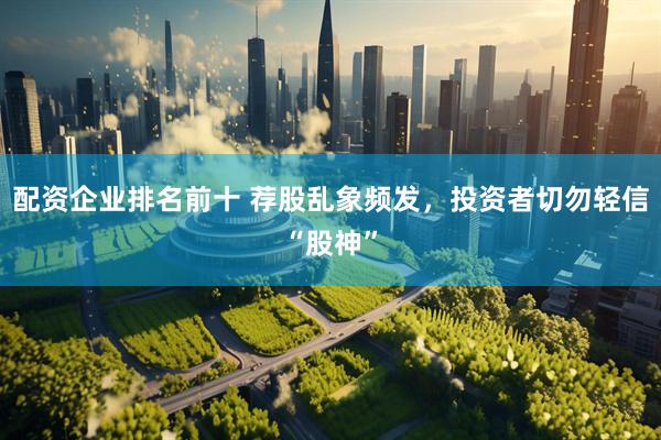 配资企业排名前十 荐股乱象频发,投资者切勿轻信“股神”