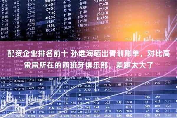 配资企业排名前十 孙继海晒出青训账单，对比高雷雷所在的西班牙俱乐部，差距太大了