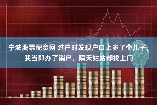 宁波股票配资网 过户时发现户口上多了个儿子,我当即办了销户,隔天姑姑却找上门