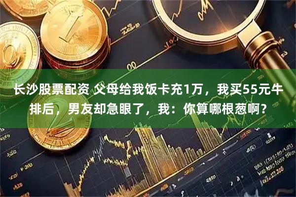 长沙股票配资 父母给我饭卡充1万,我买55元牛排后,男友却急眼了,我:你算哪根葱啊?