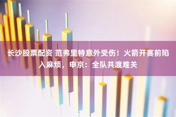 长沙股票配资 范弗里特意外受伤!火箭开赛前陷入麻烦,申京:全队共渡难关