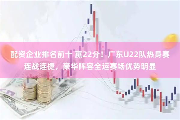 配资企业排名前十 赢22分!广东U22队热身赛连战连捷,豪华阵容全运赛场优势明显