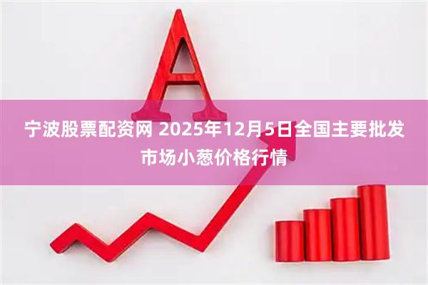 宁波股票配资网 2025年12月5日全国主要批发市场小葱价格行情