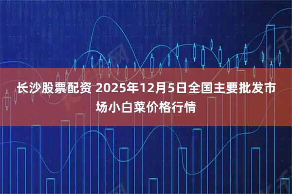 长沙股票配资 2025年12月5日全国主要批发市场小白菜价格行情