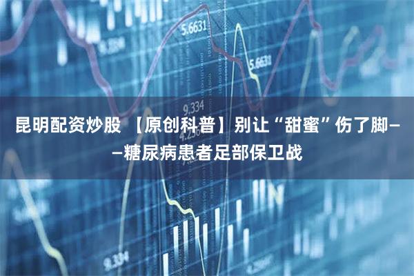 昆明配资炒股 【原创科普】别让“甜蜜”伤了脚——糖尿病患者足部保卫战