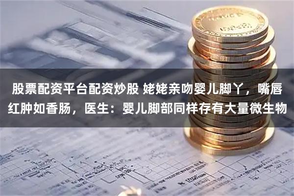 股票配资平台配资炒股 姥姥亲吻婴儿脚丫,嘴唇红肿如香肠,医生:婴儿脚部同样存有大量微生物