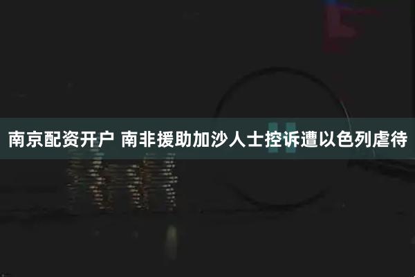 南京配资开户 南非援助加沙人士控诉遭以色列虐待