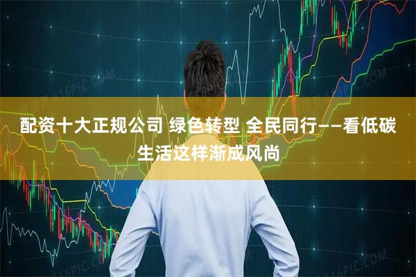 配资十大正规公司 绿色转型 全民同行——看低碳生活这样渐成风尚